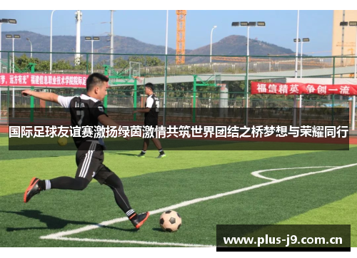 国际足球友谊赛激扬绿茵激情共筑世界团结之桥梦想与荣耀同行